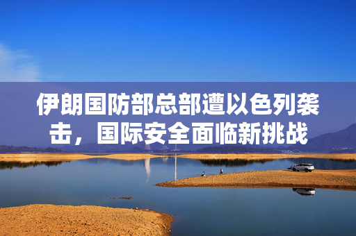伊朗国防部总部遭以色列袭击，国际安全面临新挑战