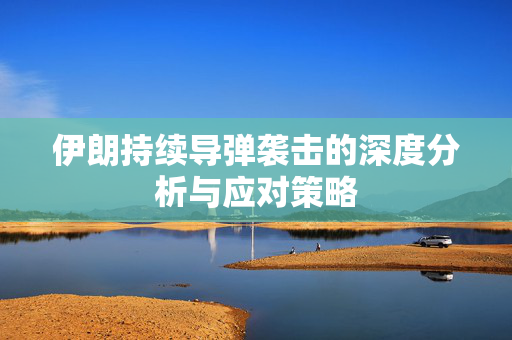 伊朗持续导弹袭击的深度分析与应对策略