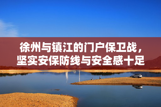 徐州与镇江的门户保卫战，坚实安保防线与安全感十足的保障