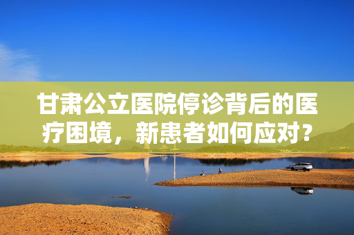 甘肃公立医院停诊背后的医疗困境，新患者如何应对？