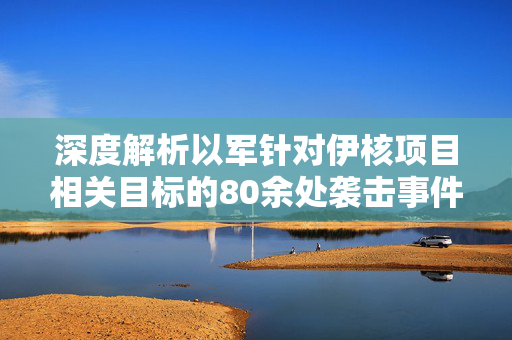 深度解析以军针对伊核项目相关目标的80余处袭击事件