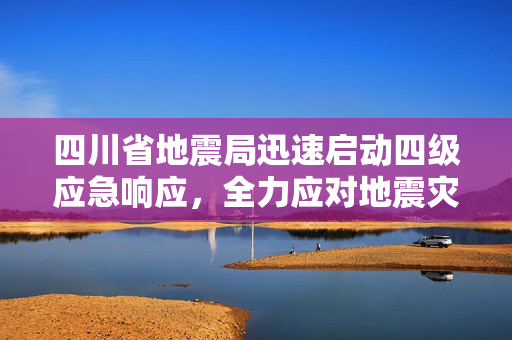 四川省地震局迅速启动四级应急响应，全力应对地震灾害的紧急措施