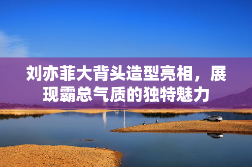 刘亦菲大背头造型亮相，展现霸总气质的独特魅力