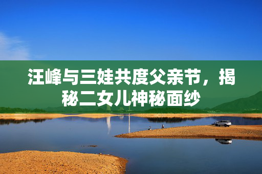汪峰与三娃共度父亲节，揭秘二女儿神秘面纱
