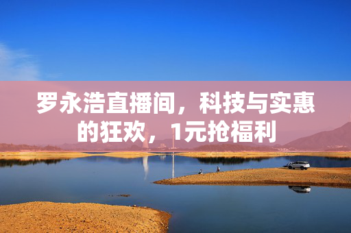 罗永浩直播间，科技与实惠的狂欢，1元抢福利