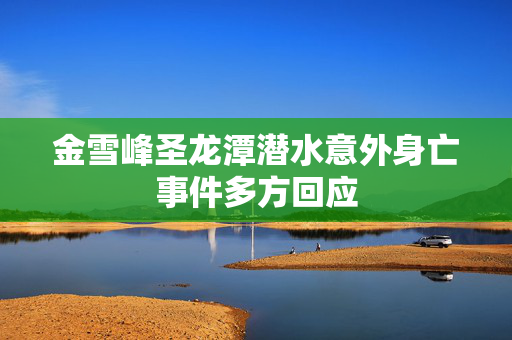 金雪峰圣龙潭潜水意外身亡事件多方回应
