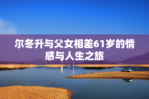 尔冬升与父女相差61岁的情感与人生之旅