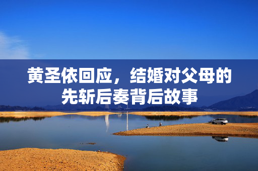 黄圣依回应，结婚对父母的先斩后奏背后故事