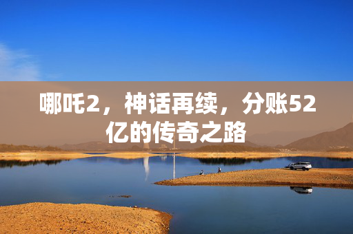哪吒2，神话再续，分账52亿的传奇之路