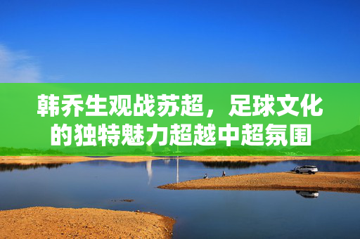 韩乔生观战苏超，足球文化的独特魅力超越中超氛围