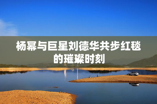 杨幂与巨星刘德华共步红毯的璀璨时刻