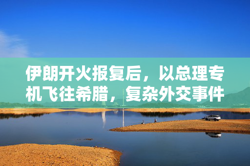 伊朗开火报复后，以总理专机飞往希腊，复杂外交事件背后分析