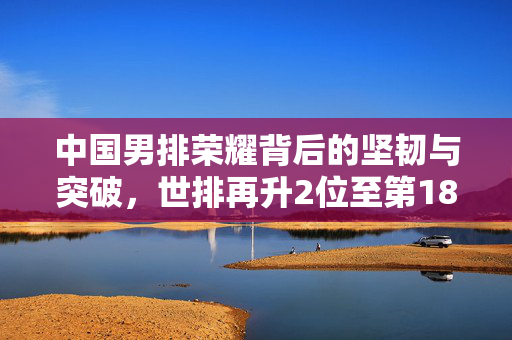 中国男排荣耀背后的坚韧与突破，世排再升2位至第18名