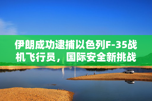 伊朗成功逮捕以色列F-35战机飞行员，国际安全新挑战的揭幕