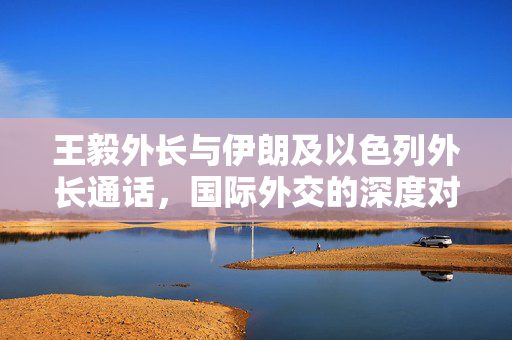 王毅外长与伊朗及以色列外长通话，国际外交的深度对话