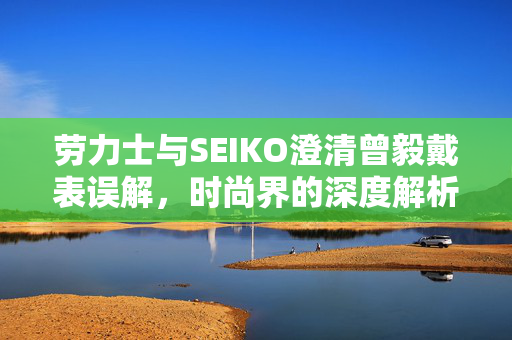 劳力士与SEIKO澄清曾毅戴表误解，时尚界的深度解析
