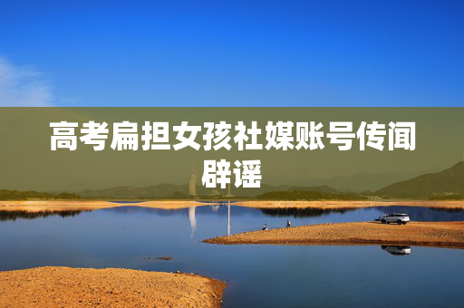 高考扁担女孩社媒账号传闻辟谣