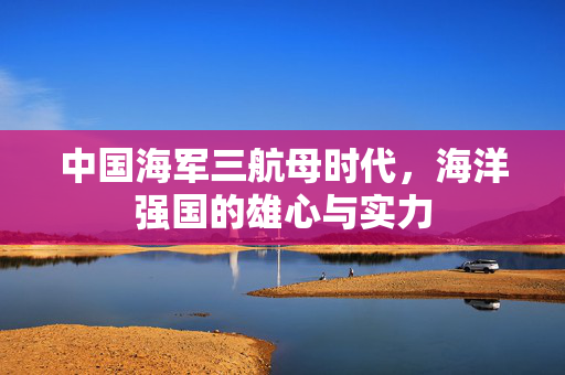中国海军三航母时代，海洋强国的雄心与实力