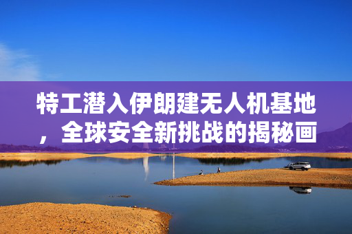 特工潜入伊朗建无人机基地，全球安全新挑战的揭秘画面