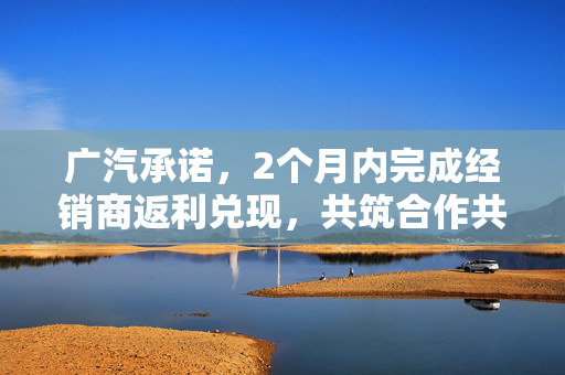 广汽承诺，2个月内完成经销商返利兑现，共筑合作共赢新篇章