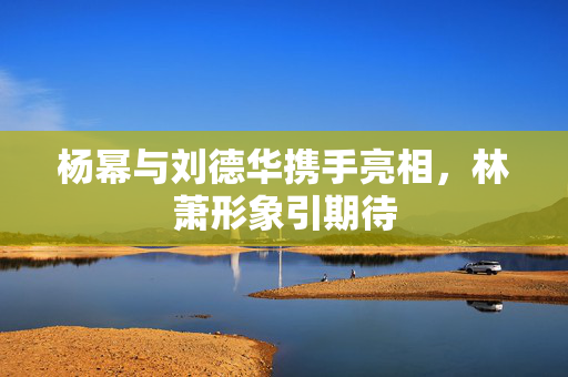 杨幂与刘德华携手亮相，林萧形象引期待
