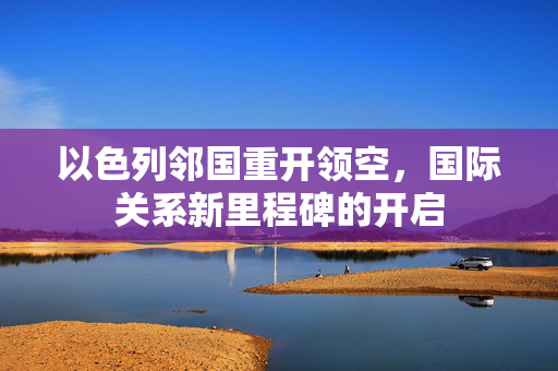 以色列邻国重开领空，国际关系新里程碑的开启