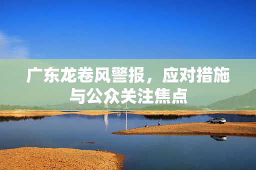 广东龙卷风警报，应对措施与公众关注焦点
