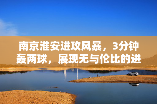 南京淮安进攻风暴，3分钟轰两球，展现无与伦比的进攻威力