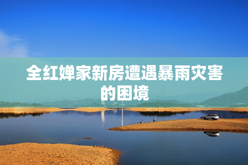 全红婵家新房遭遇暴雨灾害的困境