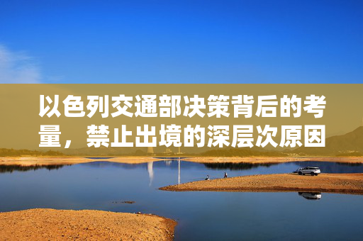 以色列交通部决策背后的考量，禁止出境的深层次原因