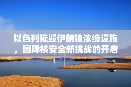 以色列摧毁伊朗铀浓缩设施，国际核安全新挑战的开启