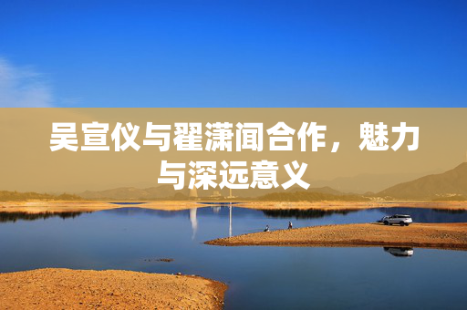 吴宣仪与翟潇闻合作，魅力与深远意义