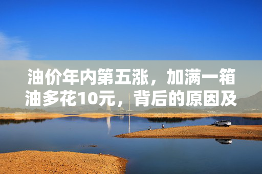 油价年内第五涨，加满一箱油多花10元，背后的原因及影响解析