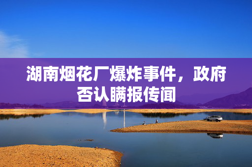 湖南烟花厂爆炸事件，政府否认瞒报传闻