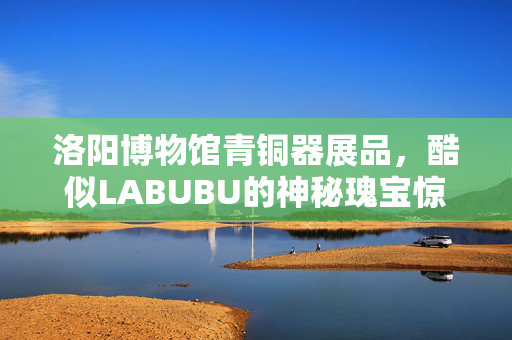 洛阳博物馆青铜器展品，酷似LABUBU的神秘瑰宝惊艳亮相