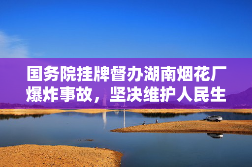 国务院挂牌督办湖南烟花厂爆炸事故，坚决维护人民生命安全