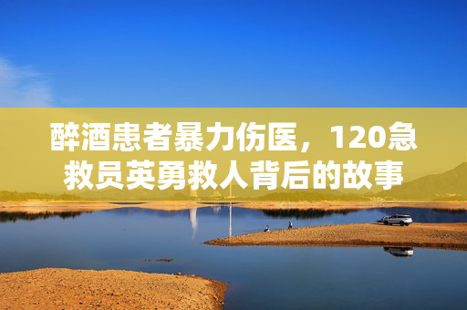 醉酒患者暴力伤医，120急救员英勇救人背后的故事