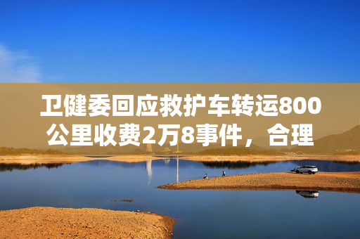 卫健委回应救护车转运800公里收费2万8事件，合理性与公平性探讨