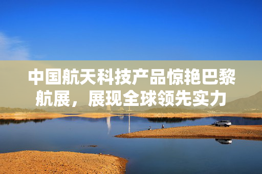 中国航天科技产品惊艳巴黎航展，展现全球领先实力