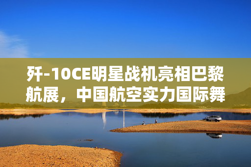歼-10CE明星战机亮相巴黎航展，中国航空实力国际舞台大放异彩