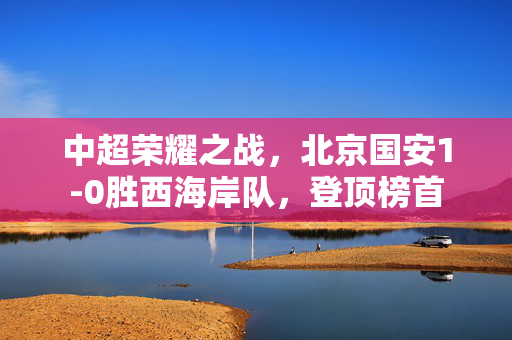 中超荣耀之战，北京国安1-0胜西海岸队，登顶榜首