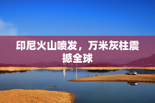 印尼火山喷发，万米灰柱震撼全球