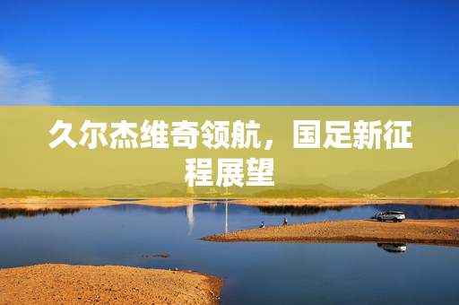 久尔杰维奇领航，国足新征程展望