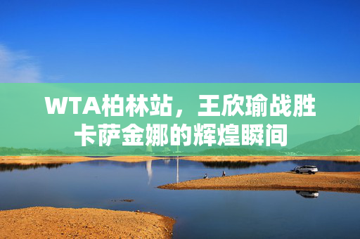 WTA柏林站，王欣瑜战胜卡萨金娜的辉煌瞬间