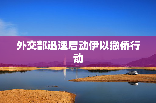 外交部迅速启动伊以撤侨行动