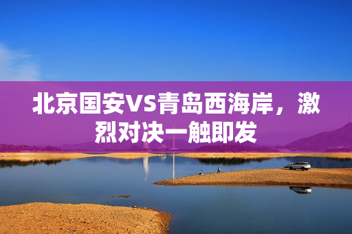 北京国安VS青岛西海岸，激烈对决一触即发