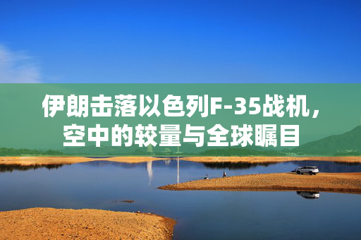 伊朗击落以色列F-35战机，空中的较量与全球瞩目