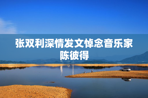 张双利深情发文悼念音乐家陈彼得