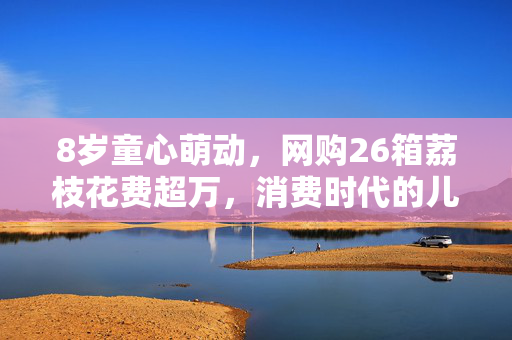 8岁童心萌动，网购26箱荔枝花费超万，消费时代的儿童智慧与家庭责任