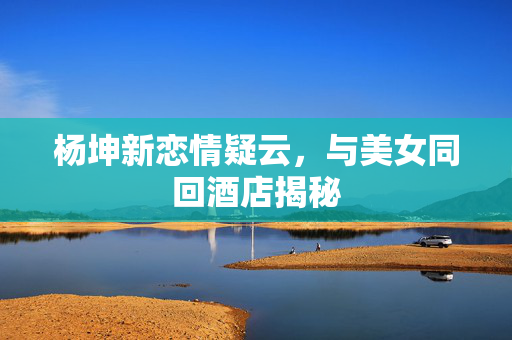 杨坤新恋情疑云，与美女同回酒店揭秘